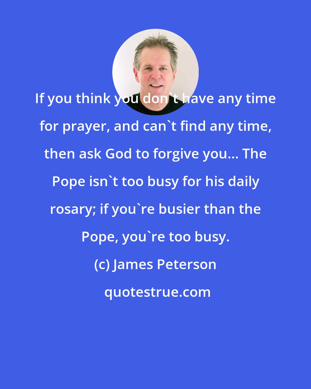 James Peterson: If you think you don't have any time for prayer, and can't find any time, then ask God to forgive you... The Pope isn't too busy for his daily rosary; if you're busier than the Pope, you're too busy.