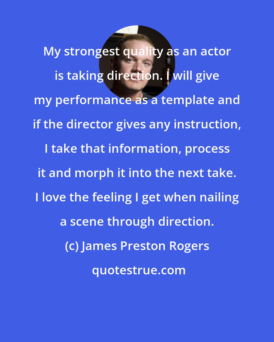 James Preston Rogers: My strongest quality as an actor is taking direction. I will give my performance as a template and if the director gives any instruction, I take that information, process it and morph it into the next take. I love the feeling I get when nailing a scene through direction.
