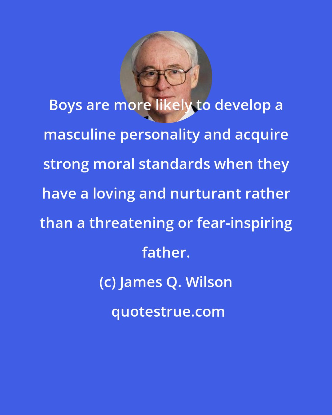 James Q. Wilson: Boys are more likely to develop a masculine personality and acquire strong moral standards when they have a loving and nurturant rather than a threatening or fear-inspiring father.