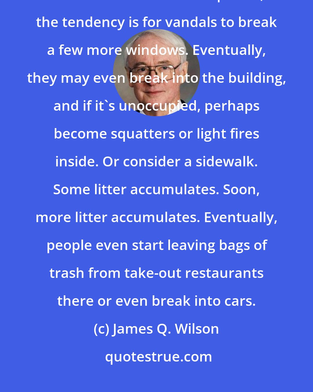 James Q. Wilson: Broken Window Theory: Consider a building with a few broken windows. If the windows are not repaired, the tendency is for vandals to break a few more windows. Eventually, they may even break into the building, and if it's unoccupied, perhaps become squatters or light fires inside. Or consider a sidewalk. Some litter accumulates. Soon, more litter accumulates. Eventually, people even start leaving bags of trash from take-out restaurants there or even break into cars.