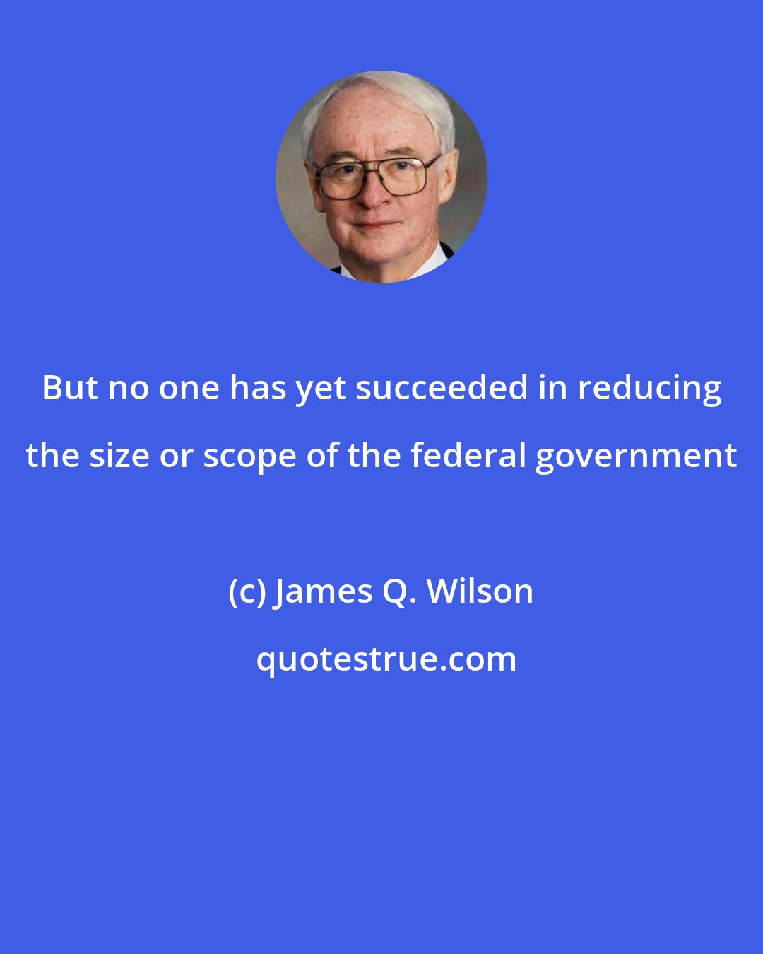 James Q. Wilson: But no one has yet succeeded in reducing the size or scope of the federal government