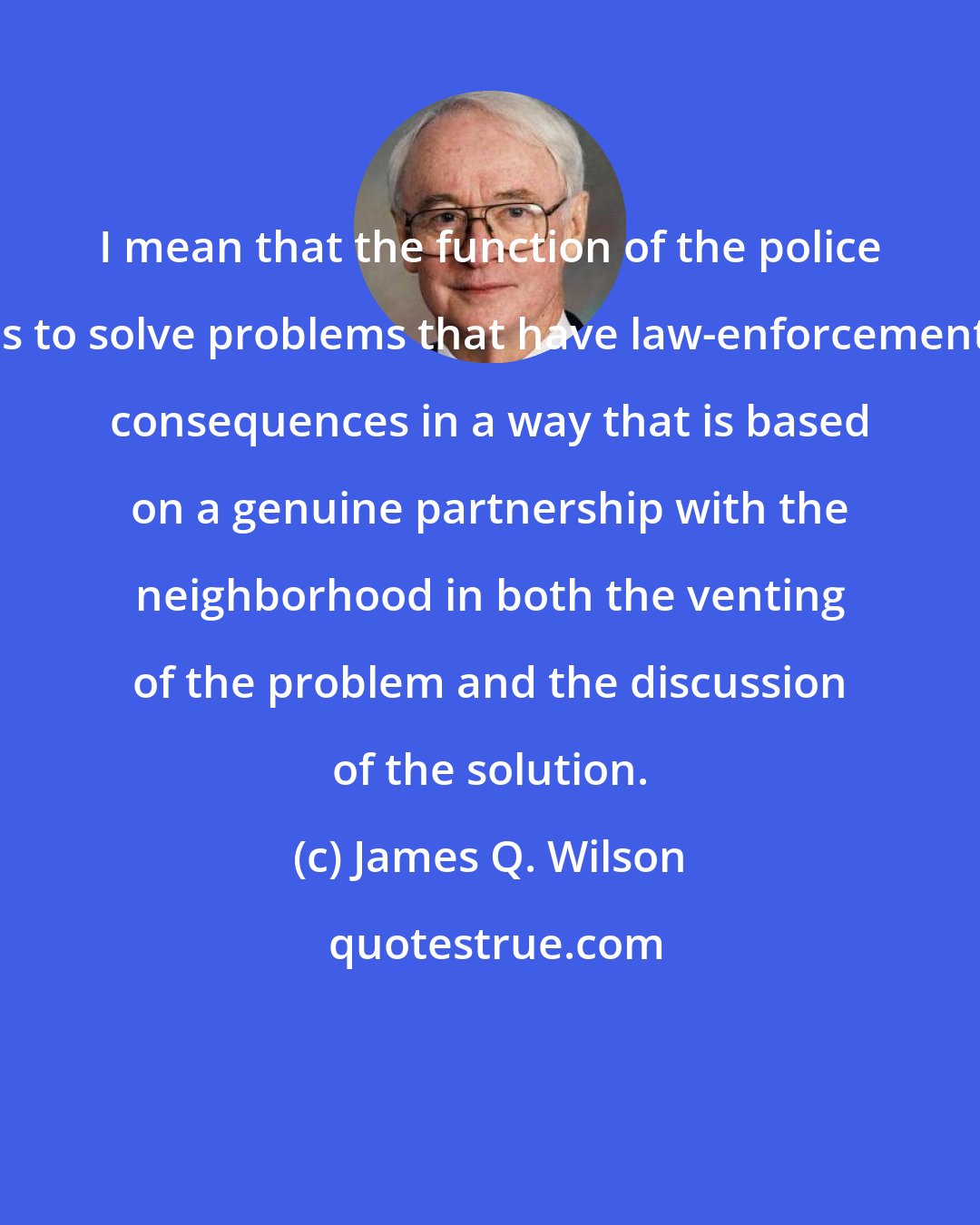 James Q. Wilson: I mean that the function of the police is to solve problems that have law-enforcement consequences in a way that is based on a genuine partnership with the neighborhood in both the venting of the problem and the discussion of the solution.