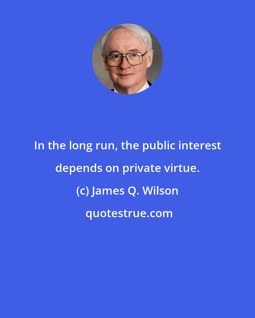 James Q. Wilson: In the long run, the public interest depends on private virtue.