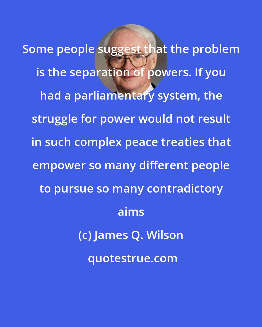 James Q. Wilson: Some people suggest that the problem is the separation of powers. If you had a parliamentary system, the struggle for power would not result in such complex peace treaties that empower so many different people to pursue so many contradictory aims