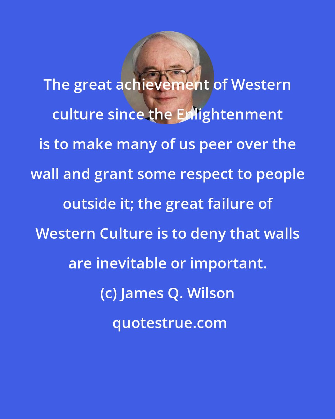 James Q. Wilson: The great achievement of Western culture since the Enlightenment is to make many of us peer over the wall and grant some respect to people outside it; the great failure of Western Culture is to deny that walls are inevitable or important.