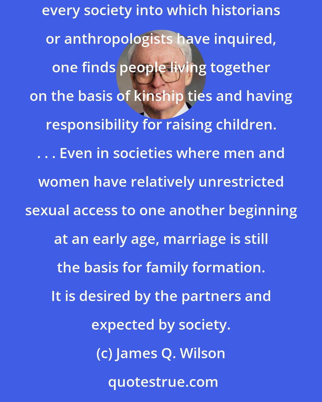 James Q. Wilson: The selection process has been powerful enough to produce one indisputable outcome: the family is a universal human institution. . . . In virtually every society into which historians or anthropologists have inquired, one finds people living together on the basis of kinship ties and having responsibility for raising children. . . . Even in societies where men and women have relatively unrestricted sexual access to one another beginning at an early age, marriage is still the basis for family formation. It is desired by the partners and expected by society.