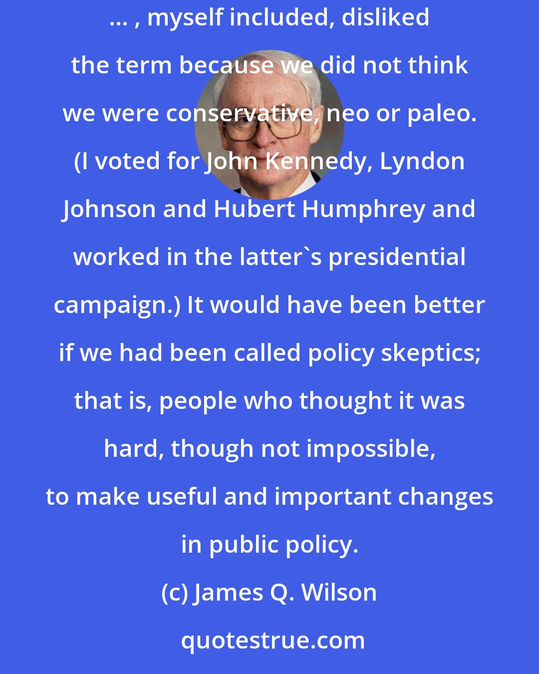 James Q. Wilson: The view that we know less than we thought we knew about how to change the human condition came, in time, to be called neoconservatism. Many ... , myself included, disliked the term because we did not think we were conservative, neo or paleo. (I voted for John Kennedy, Lyndon Johnson and Hubert Humphrey and worked in the latter's presidential campaign.) It would have been better if we had been called policy skeptics; that is, people who thought it was hard, though not impossible, to make useful and important changes in public policy.