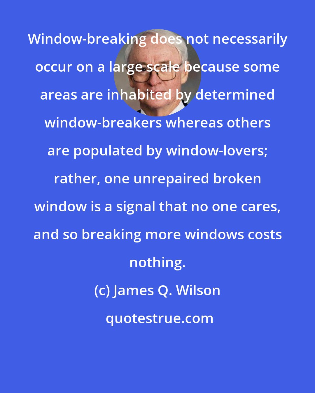 James Q. Wilson: Window-breaking does not necessarily occur on a large scale because some areas are inhabited by determined window-breakers whereas others are populated by window-lovers; rather, one unrepaired broken window is a signal that no one cares, and so breaking more windows costs nothing.