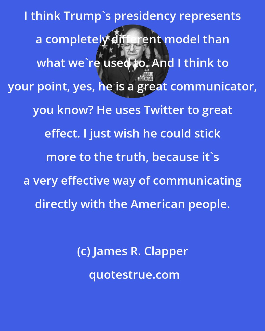 James R. Clapper: I think Trump's presidency represents a completely different model than what we're used to. And I think to your point, yes, he is a great communicator, you know? He uses Twitter to great effect. I just wish he could stick more to the truth, because it's a very effective way of communicating directly with the American people.