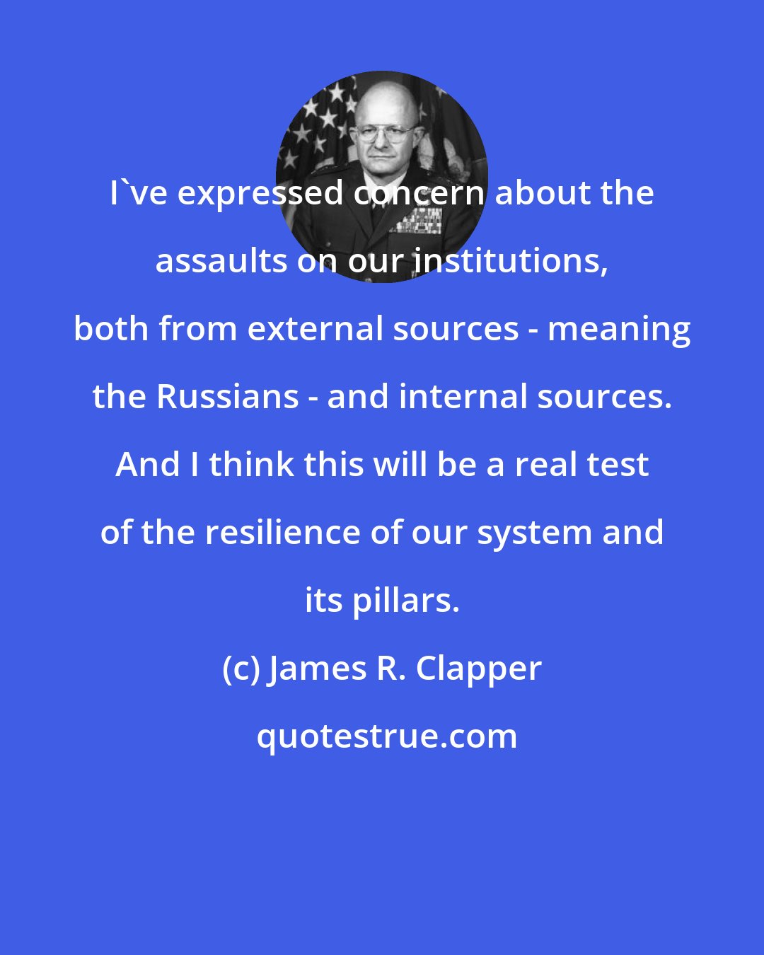 James R. Clapper: I've expressed concern about the assaults on our institutions, both from external sources - meaning the Russians - and internal sources. And I think this will be a real test of the resilience of our system and its pillars.