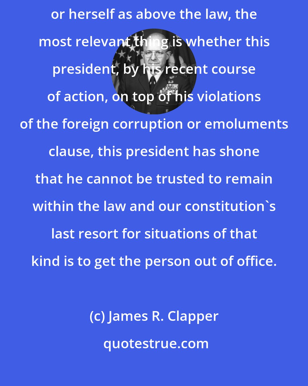 James R. Clapper: Impeachment is our system's last resort for someone who treats himself or herself as above the law, the most relevant thing is whether this president, by his recent course of action, on top of his violations of the foreign corruption or emoluments clause, this president has shone that he cannot be trusted to remain within the law and our constitution's last resort for situations of that kind is to get the person out of office.