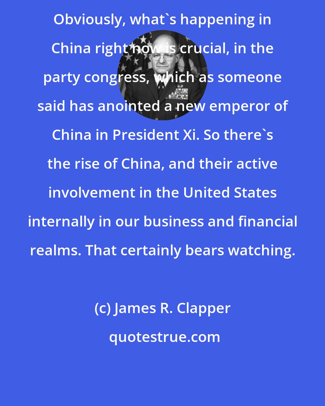James R. Clapper: Obviously, what's happening in China right now is crucial, in the party congress, which as someone said has anointed a new emperor of China in President Xi. So there's the rise of China, and their active involvement in the United States internally in our business and financial realms. That certainly bears watching.