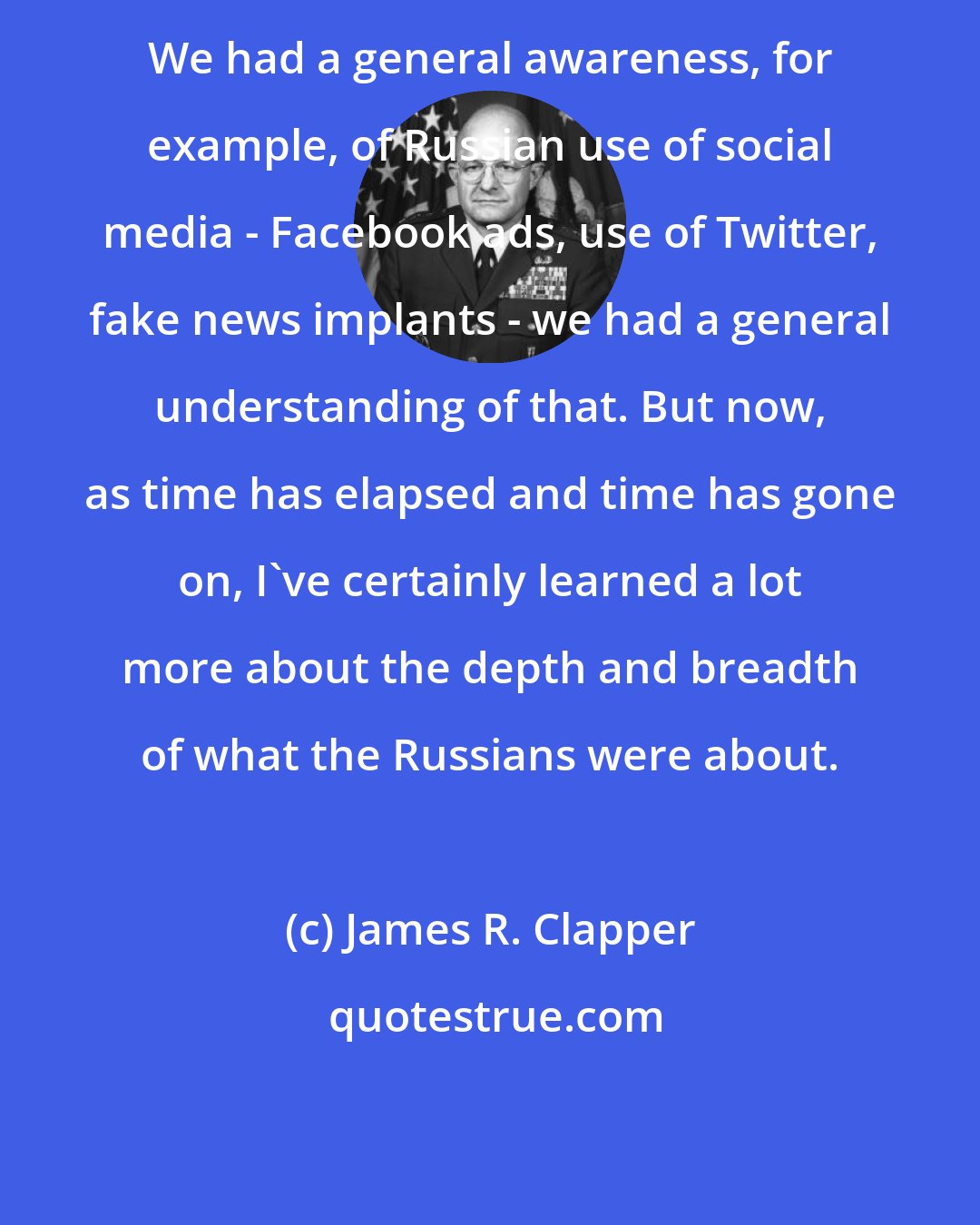 James R. Clapper: We had a general awareness, for example, of Russian use of social media - Facebook ads, use of Twitter, fake news implants - we had a general understanding of that. But now, as time has elapsed and time has gone on, I've certainly learned a lot more about the depth and breadth of what the Russians were about.