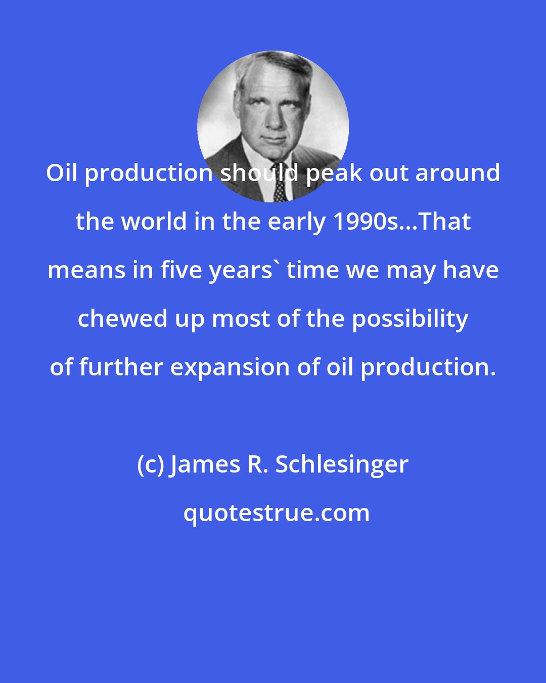 James R. Schlesinger: Oil production should peak out around the world in the early 1990s...That means in five years' time we may have chewed up most of the possibility of further expansion of oil production.