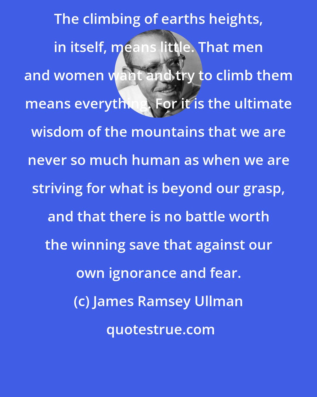 James Ramsey Ullman: The climbing of earths heights, in itself, means little. That men and women want and try to climb them means everything. For it is the ultimate wisdom of the mountains that we are never so much human as when we are striving for what is beyond our grasp, and that there is no battle worth the winning save that against our own ignorance and fear.