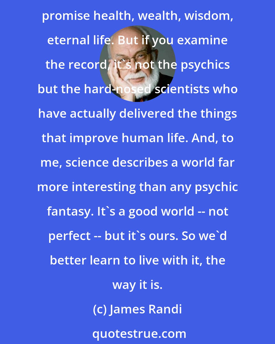 James Randi: A lot of people hate my skepticism, and I think I understand why. The psychics offer wonders and endless possibilities in a world that often seems difficult and mundane. They promise health, wealth, wisdom, eternal life. But if you examine the record, it's not the psychics but the hard-nosed scientists who have actually delivered the things that improve human life. And, to me, science describes a world far more interesting than any psychic fantasy. It's a good world -- not perfect -- but it's ours. So we'd better learn to live with it, the way it is.