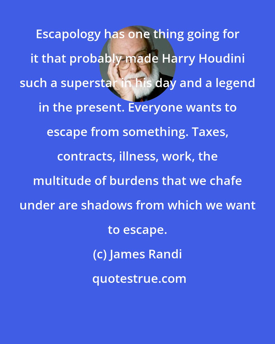 James Randi: Escapology has one thing going for it that probably made Harry Houdini such a superstar in his day and a legend in the present. Everyone wants to escape from something. Taxes, contracts, illness, work, the multitude of burdens that we chafe under are shadows from which we want to escape.