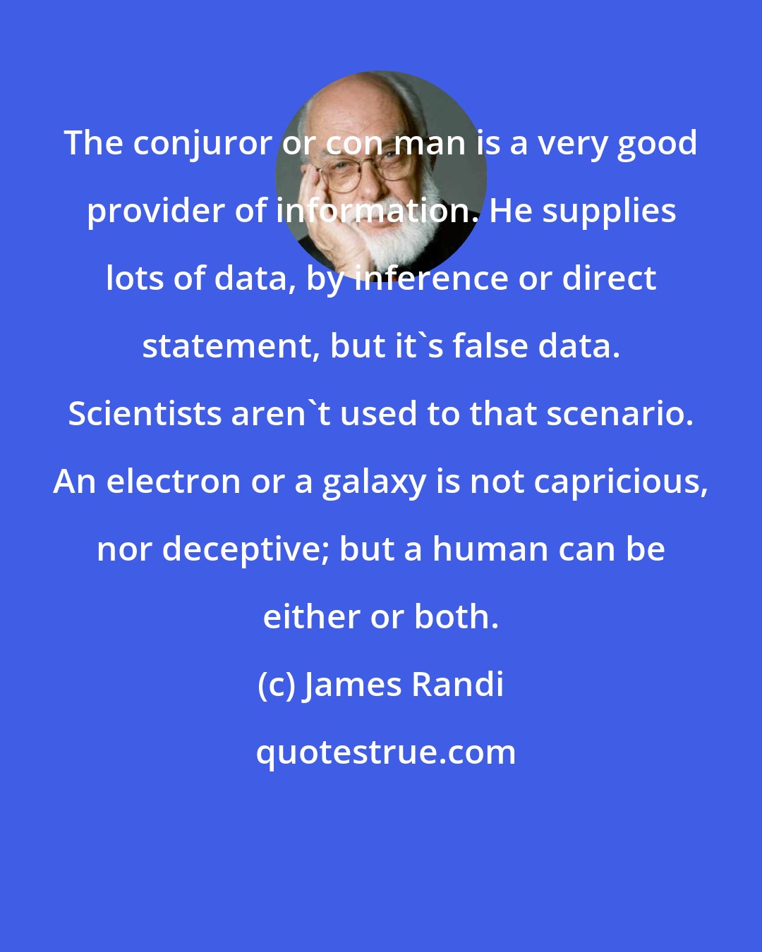 James Randi: The conjuror or con man is a very good provider of information. He supplies lots of data, by inference or direct statement, but it's false data. Scientists aren't used to that scenario. An electron or a galaxy is not capricious, nor deceptive; but a human can be either or both.