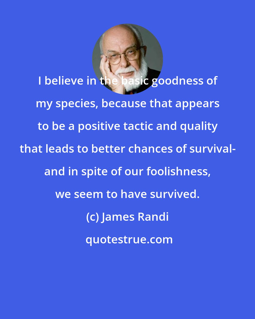 James Randi: I believe in the basic goodness of my species, because that appears to be a positive tactic and quality that leads to better chances of survival- and in spite of our foolishness, we seem to have survived.