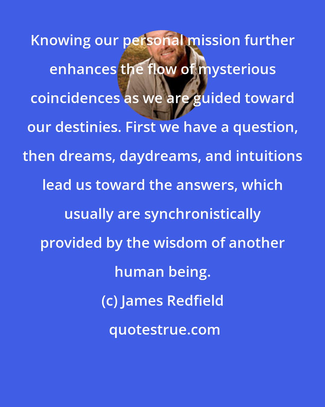 James Redfield: Knowing our personal mission further enhances the flow of mysterious coincidences as we are guided toward our destinies. First we have a question, then dreams, daydreams, and intuitions lead us toward the answers, which usually are synchronistically provided by the wisdom of another human being.