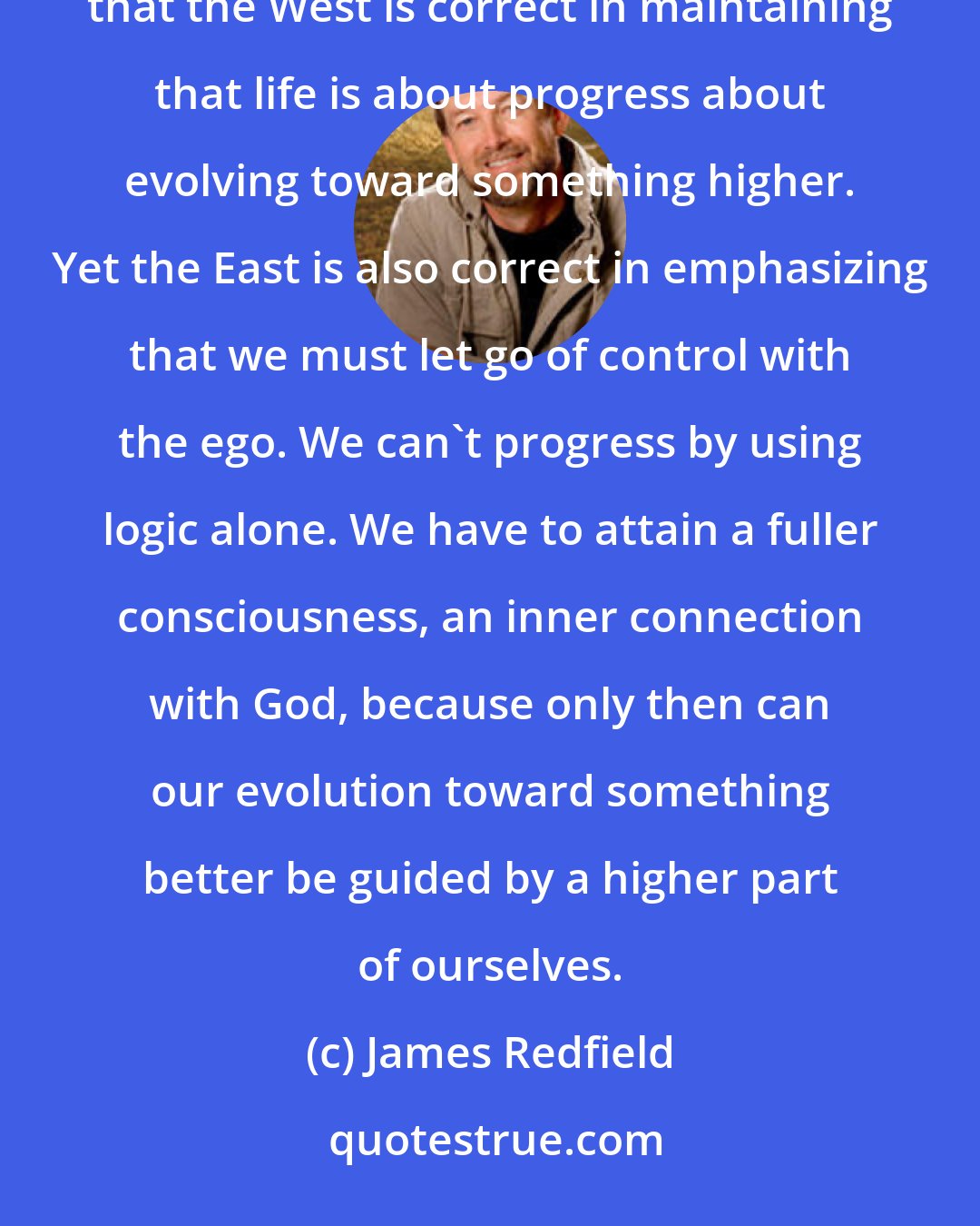 James Redfield: The thought of both East and West (philosophies) can indeed be integrated into a higher truth. They show us that the West is correct in maintaining that life is about progress about evolving toward something higher. Yet the East is also correct in emphasizing that we must let go of control with the ego. We can't progress by using logic alone. We have to attain a fuller consciousness, an inner connection with God, because only then can our evolution toward something better be guided by a higher part of ourselves.