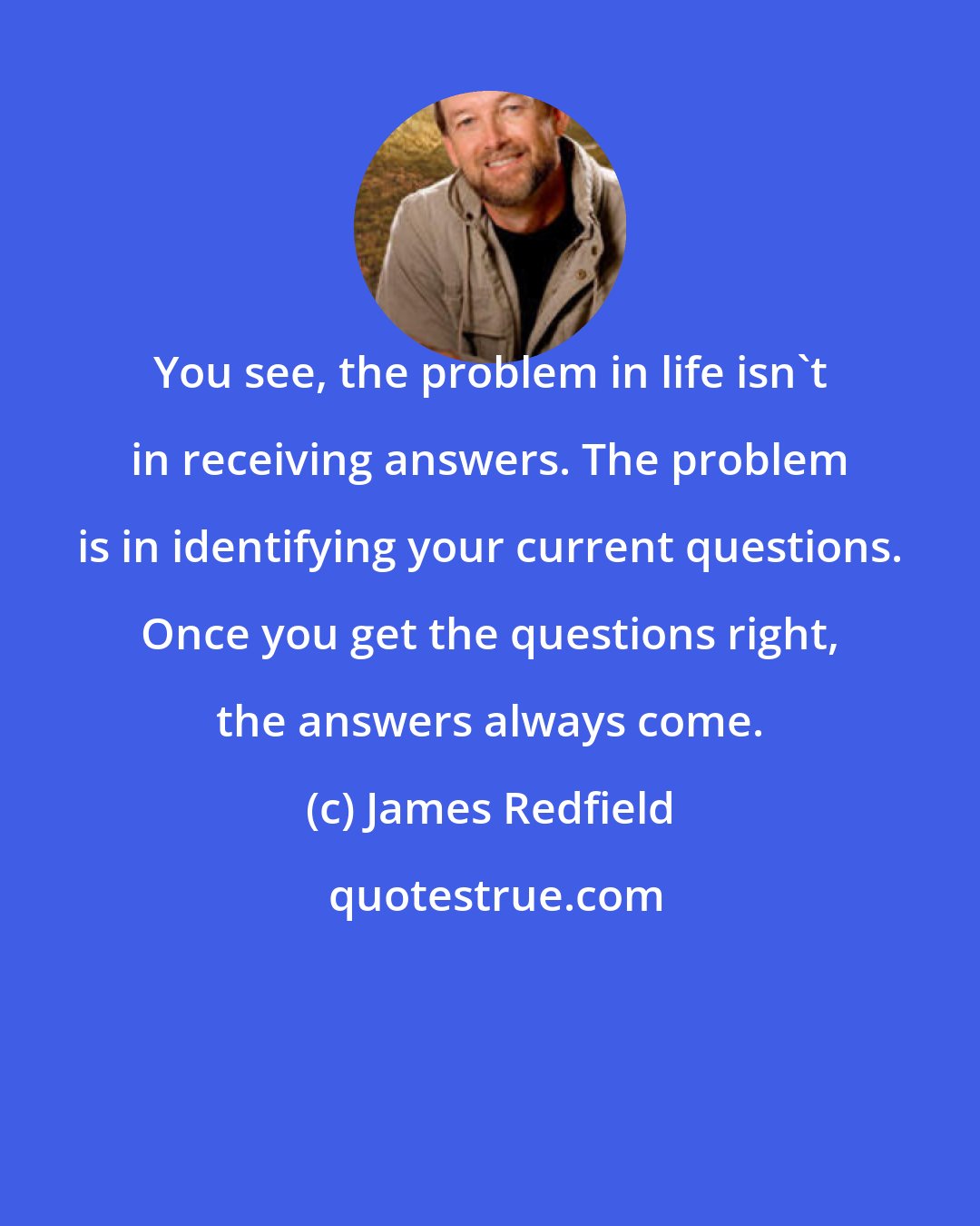 James Redfield: You see, the problem in life isn't in receiving answers. The problem is in identifying your current questions. Once you get the questions right, the answers always come.