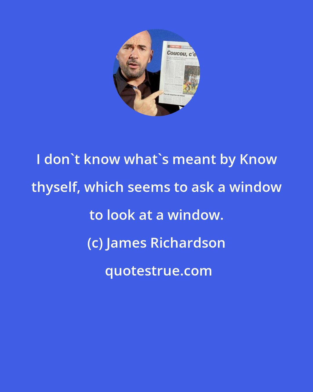 James Richardson: I don't know what's meant by Know thyself, which seems to ask a window to look at a window.