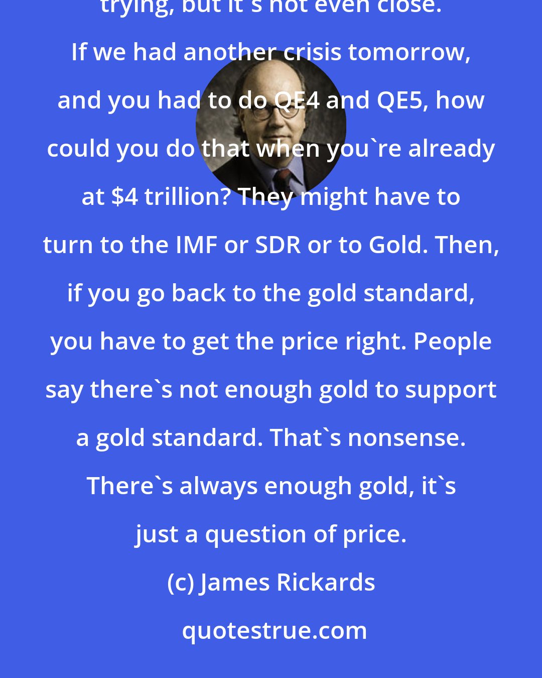 James Rickards: The problem right now is that central banks have not normalized their balance sheet since 2009. They're trying, but it's not even close. If we had another crisis tomorrow, and you had to do QE4 and QE5, how could you do that when you're already at $4 trillion? They might have to turn to the IMF or SDR or to Gold. Then, if you go back to the gold standard, you have to get the price right. People say there's not enough gold to support a gold standard. That's nonsense. There's always enough gold, it's just a question of price.