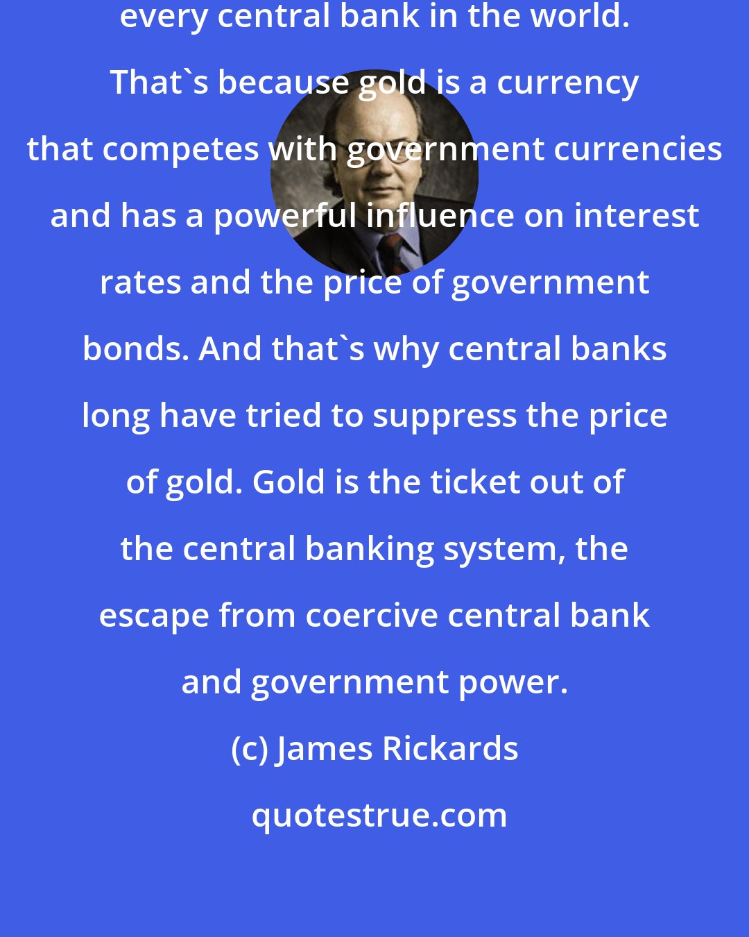 James Rickards: When you own gold you're fighting every central bank in the world. That's because gold is a currency that competes with government currencies and has a powerful influence on interest rates and the price of government bonds. And that's why central banks long have tried to suppress the price of gold. Gold is the ticket out of the central banking system, the escape from coercive central bank and government power.