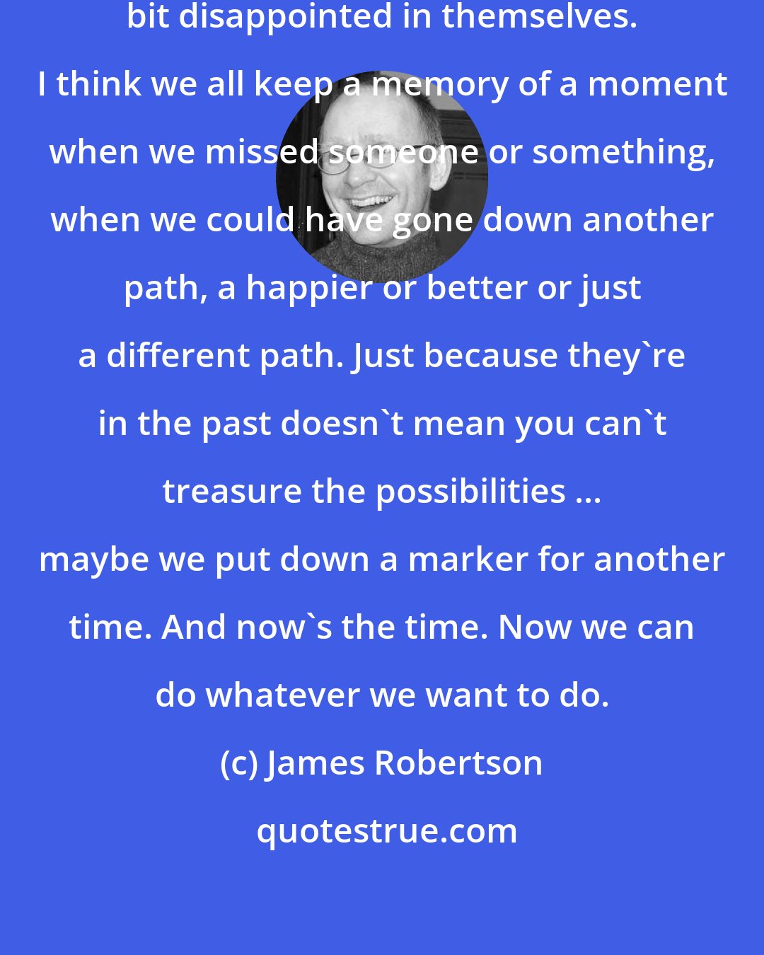 James Robertson: [M]ost people go through life a wee bit disappointed in themselves. I think we all keep a memory of a moment when we missed someone or something, when we could have gone down another path, a happier or better or just a different path. Just because they're in the past doesn't mean you can't treasure the possibilities ... maybe we put down a marker for another time. And now's the time. Now we can do whatever we want to do.