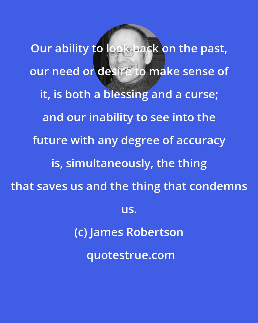 James Robertson: Our ability to look back on the past, our need or desire to make sense of it, is both a blessing and a curse; and our inability to see into the future with any degree of accuracy is, simultaneously, the thing that saves us and the thing that condemns us.