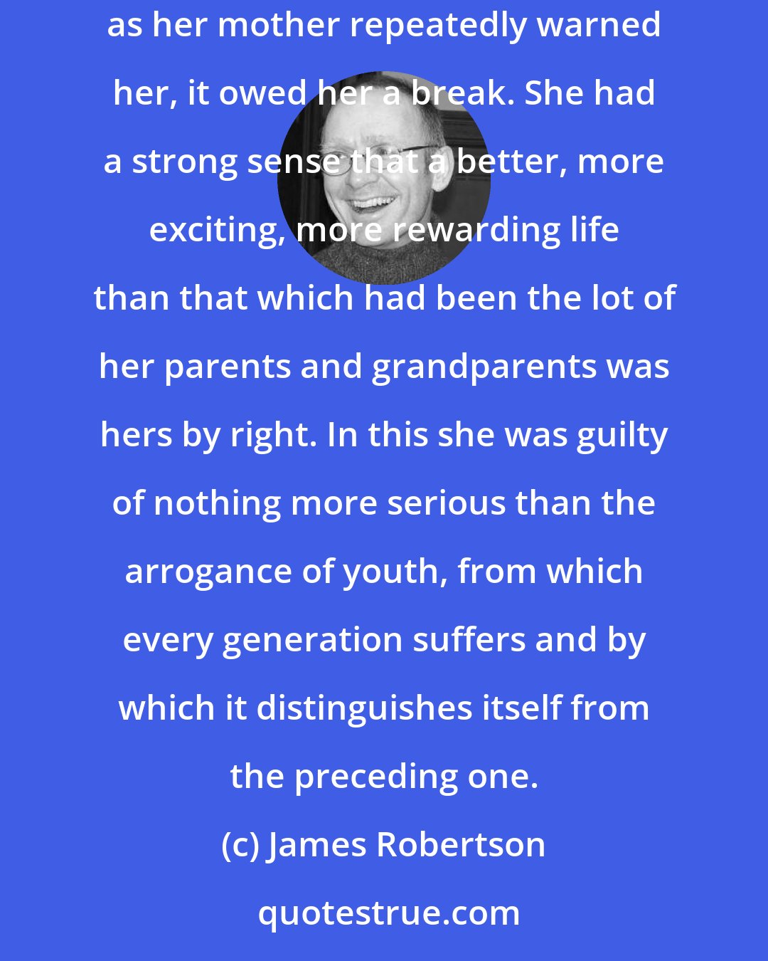 James Robertson: The wide world was changing, and she wanted a different place in it. Not just wanted, but felt she deserved. If the world didn't owe her a living, as her mother repeatedly warned her, it owed her a break. She had a strong sense that a better, more exciting, more rewarding life than that which had been the lot of her parents and grandparents was hers by right. In this she was guilty of nothing more serious than the arrogance of youth, from which every generation suffers and by which it distinguishes itself from the preceding one.