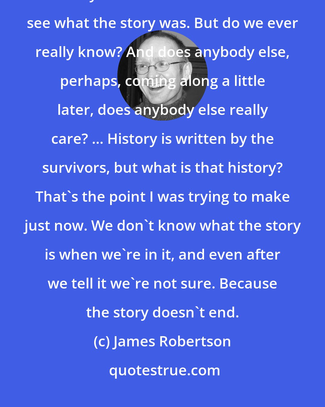 James Robertson: When we're in the story, when we're part of it, we can't know the outcome. It's only later that we think we can see what the story was. But do we ever really know? And does anybody else, perhaps, coming along a little later, does anybody else really care? ... History is written by the survivors, but what is that history? That's the point I was trying to make just now. We don't know what the story is when we're in it, and even after we tell it we're not sure. Because the story doesn't end.