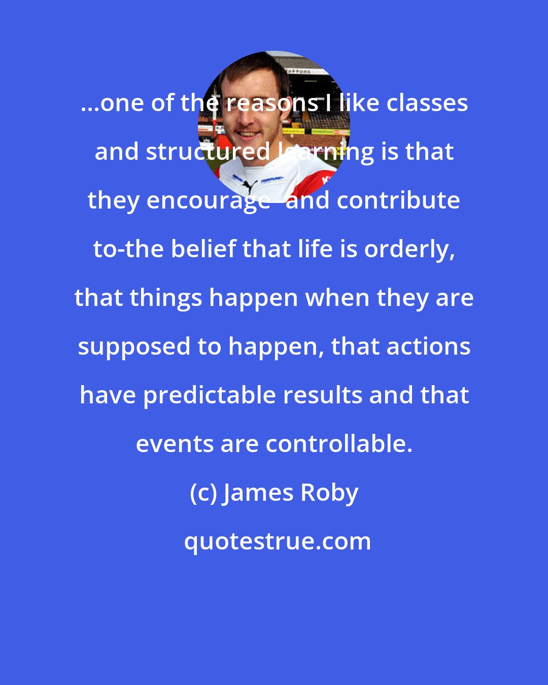 James Roby: ...one of the reasons I like classes and structured learning is that they encourage -and contribute to-the belief that life is orderly, that things happen when they are supposed to happen, that actions have predictable results and that events are controllable.