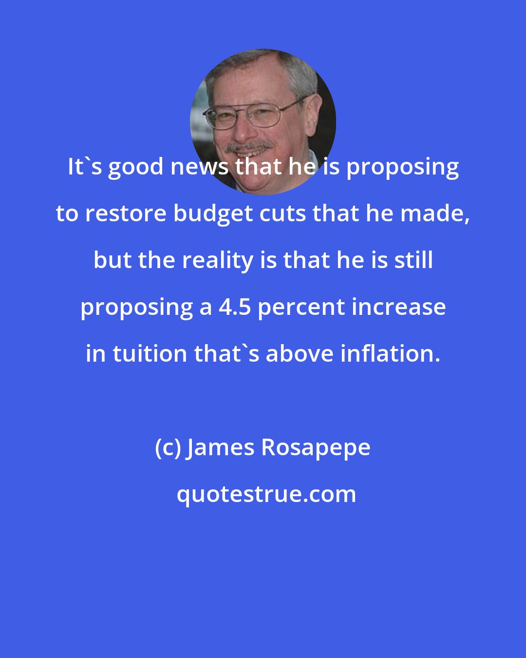 James Rosapepe: It's good news that he is proposing to restore budget cuts that he made, but the reality is that he is still proposing a 4.5 percent increase in tuition that's above inflation.