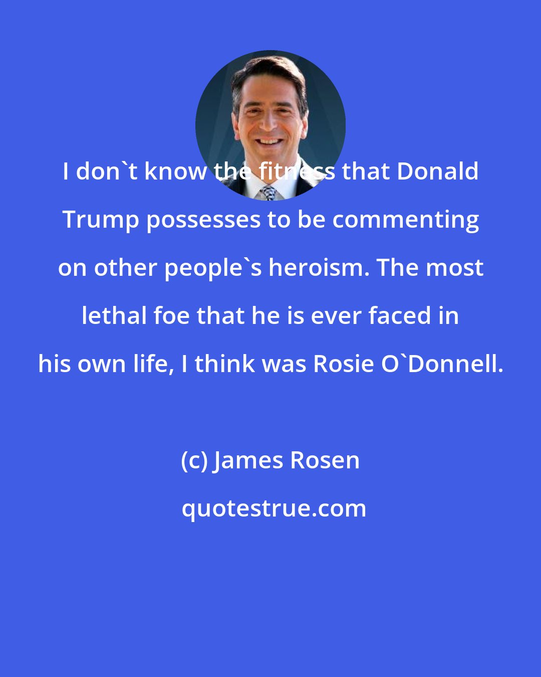 James Rosen: I don't know the fitness that Donald Trump possesses to be commenting on other people's heroism. The most lethal foe that he is ever faced in his own life, I think was Rosie O'Donnell.