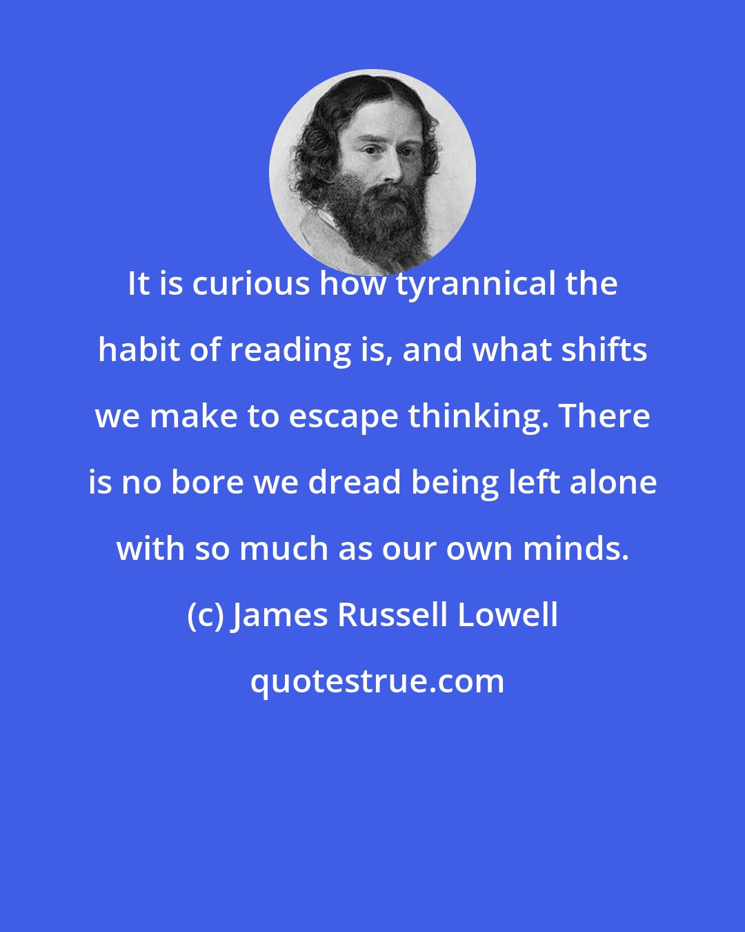 James Russell Lowell: It is curious how tyrannical the habit of reading is, and what shifts we make to escape thinking. There is no bore we dread being left alone with so much as our own minds.