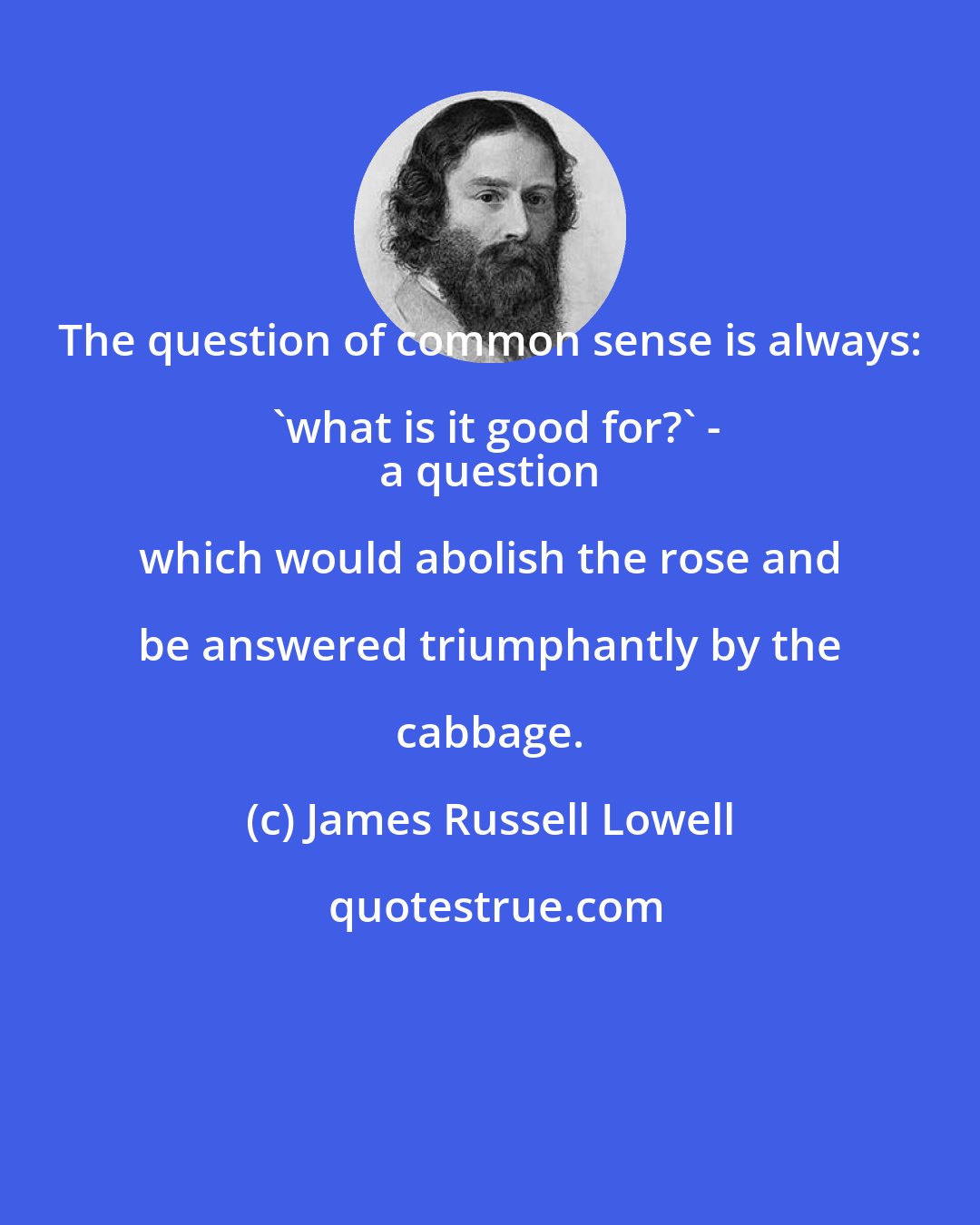 James Russell Lowell: The question of common sense is always: 'what is it good for?' -
 a question which would abolish the rose and be answered triumphantly by the cabbage.