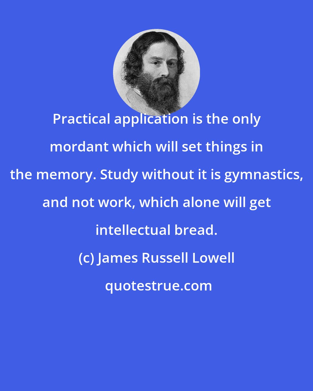 James Russell Lowell: Practical application is the only mordant which will set things in the memory. Study without it is gymnastics, and not work, which alone will get intellectual bread.