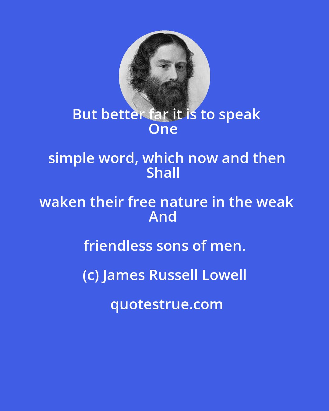 James Russell Lowell: But better far it is to speak
One simple word, which now and then
Shall waken their free nature in the weak
And friendless sons of men.