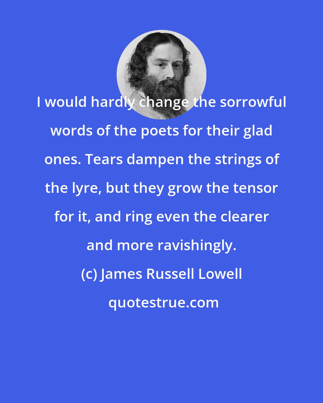 James Russell Lowell: I would hardly change the sorrowful words of the poets for their glad ones. Tears dampen the strings of the lyre, but they grow the tensor for it, and ring even the clearer and more ravishingly.