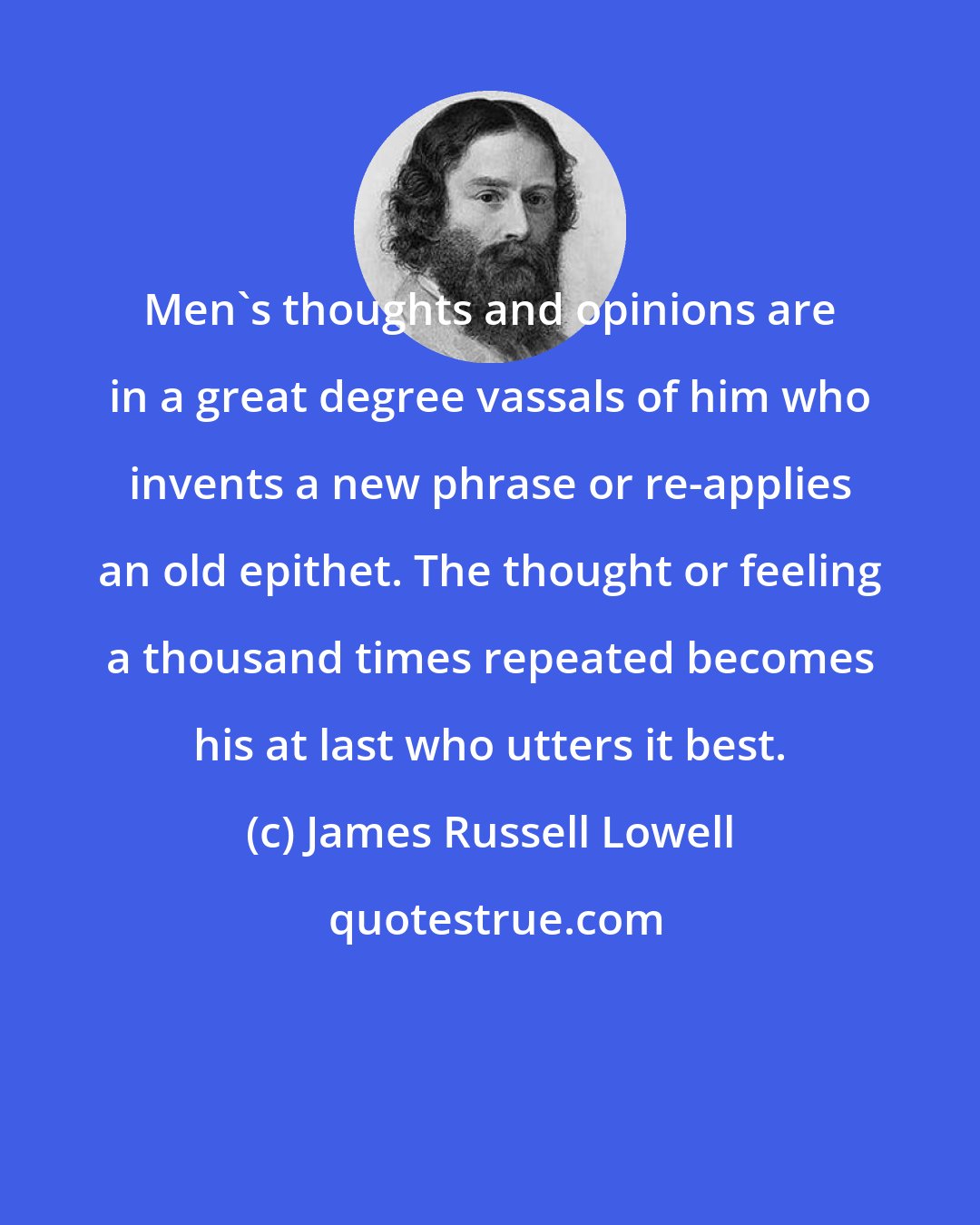James Russell Lowell: Men's thoughts and opinions are in a great degree vassals of him who invents a new phrase or re-applies an old epithet. The thought or feeling a thousand times repeated becomes his at last who utters it best.