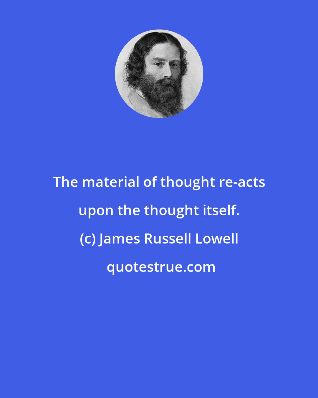 James Russell Lowell: The material of thought re-acts upon the thought itself.