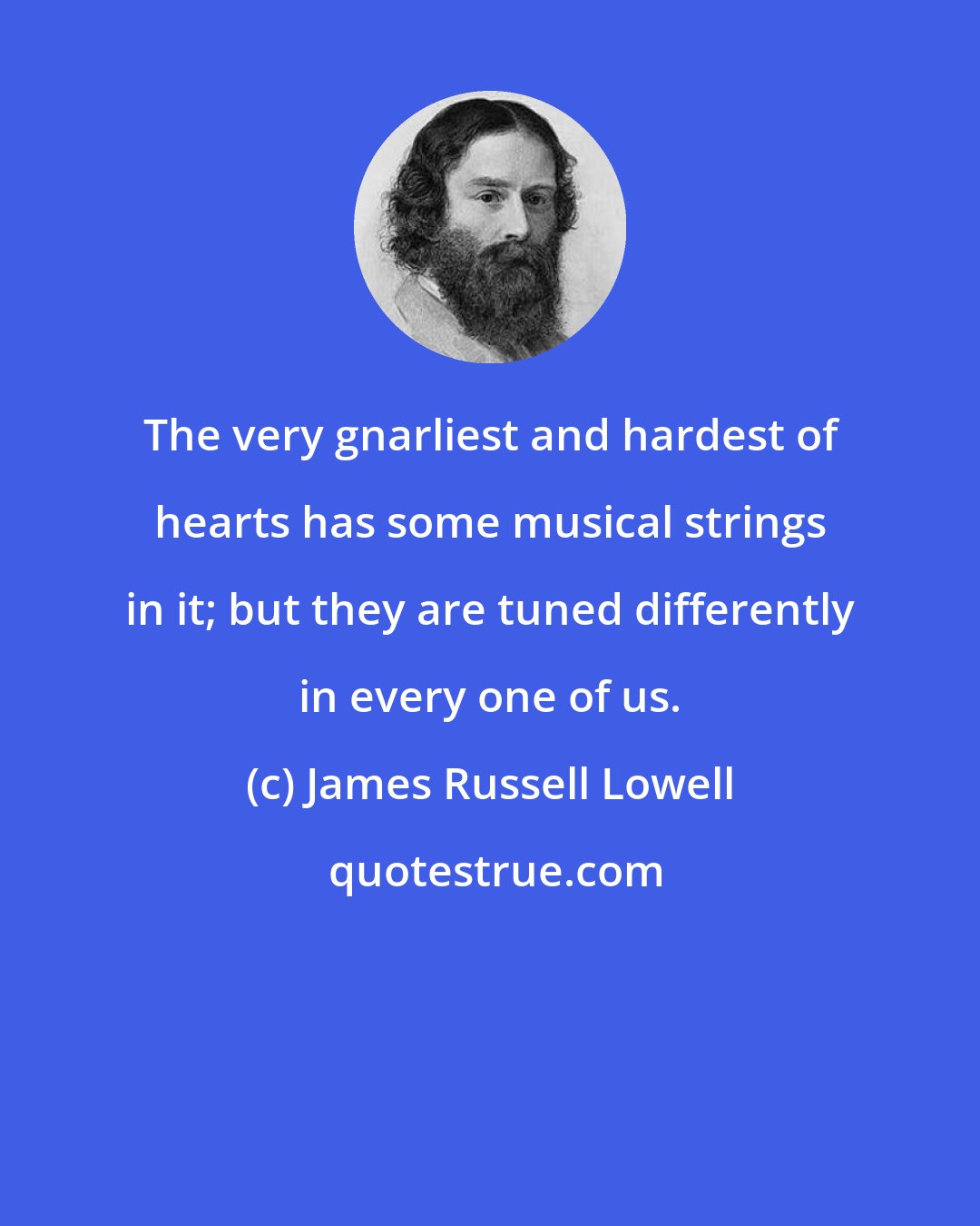 James Russell Lowell: The very gnarliest and hardest of hearts has some musical strings in it; but they are tuned differently in every one of us.