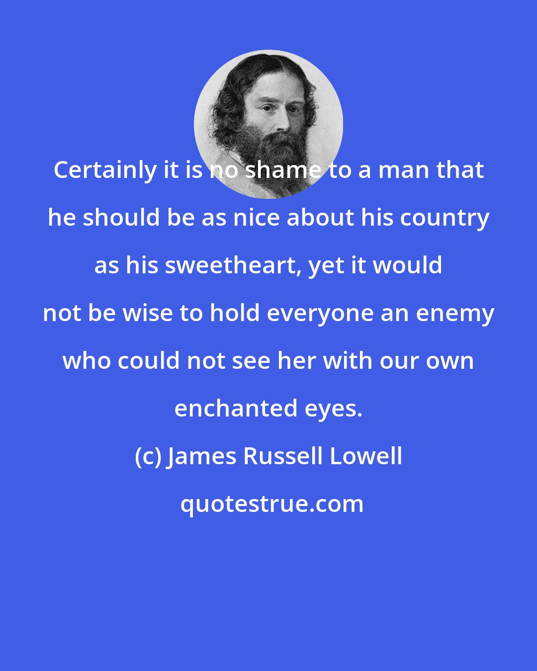 James Russell Lowell: Certainly it is no shame to a man that he should be as nice about his country as his sweetheart, yet it would not be wise to hold everyone an enemy who could not see her with our own enchanted eyes.