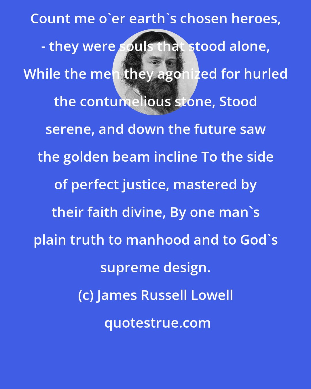 James Russell Lowell: Count me o'er earth's chosen heroes, - they were souls that stood alone, While the men they agonized for hurled the contumelious stone, Stood serene, and down the future saw the golden beam incline To the side of perfect justice, mastered by their faith divine, By one man's plain truth to manhood and to God's supreme design.