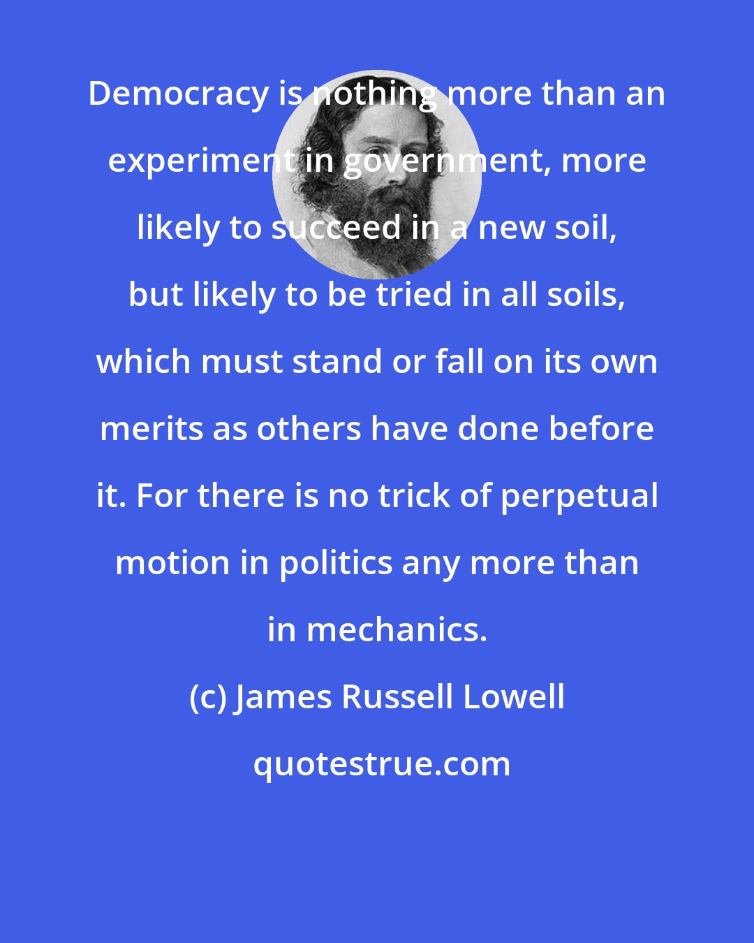 James Russell Lowell: Democracy is nothing more than an experiment in government, more likely to succeed in a new soil, but likely to be tried in all soils, which must stand or fall on its own merits as others have done before it. For there is no trick of perpetual motion in politics any more than in mechanics.