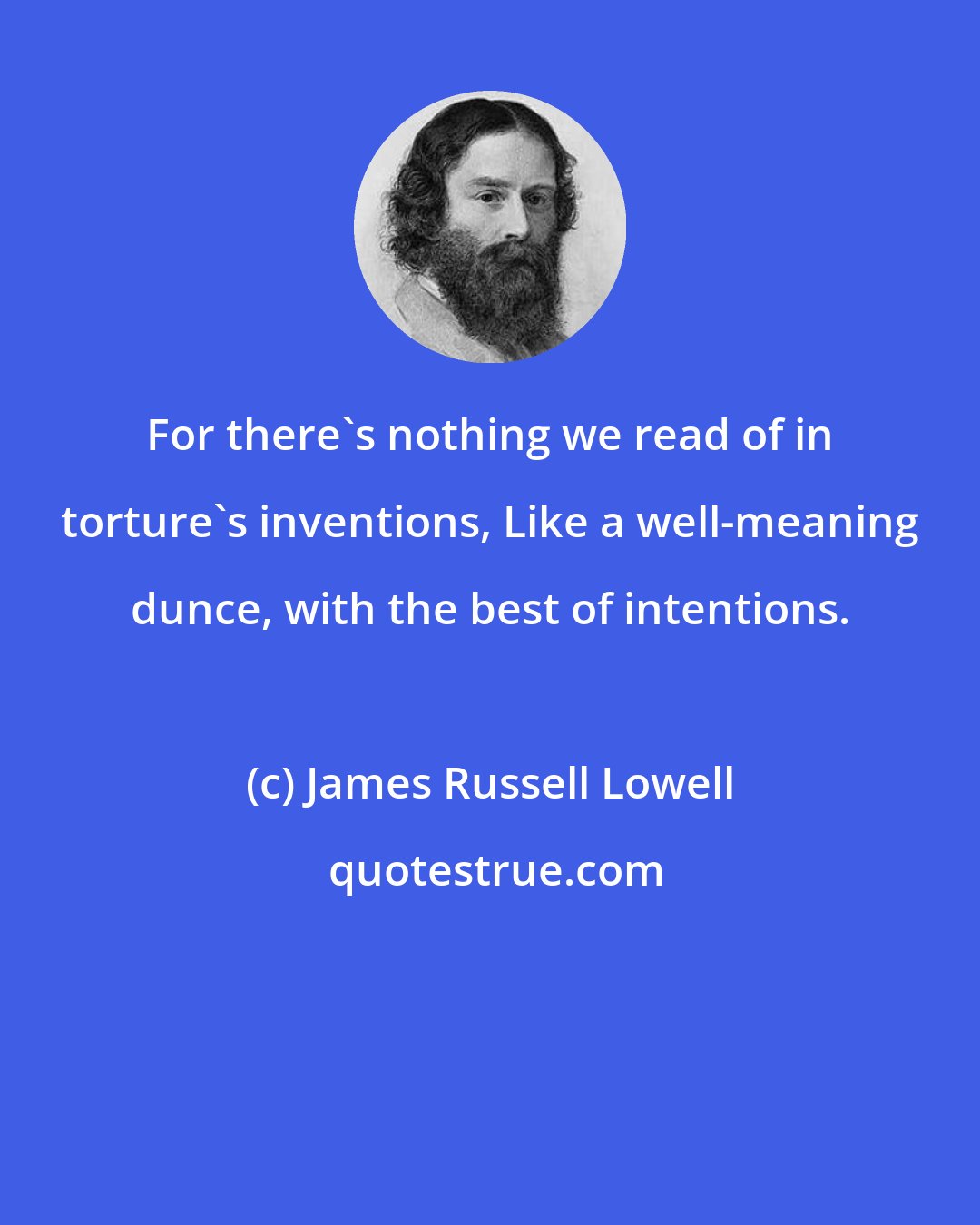 James Russell Lowell: For there's nothing we read of in torture's inventions, Like a well-meaning dunce, with the best of intentions.