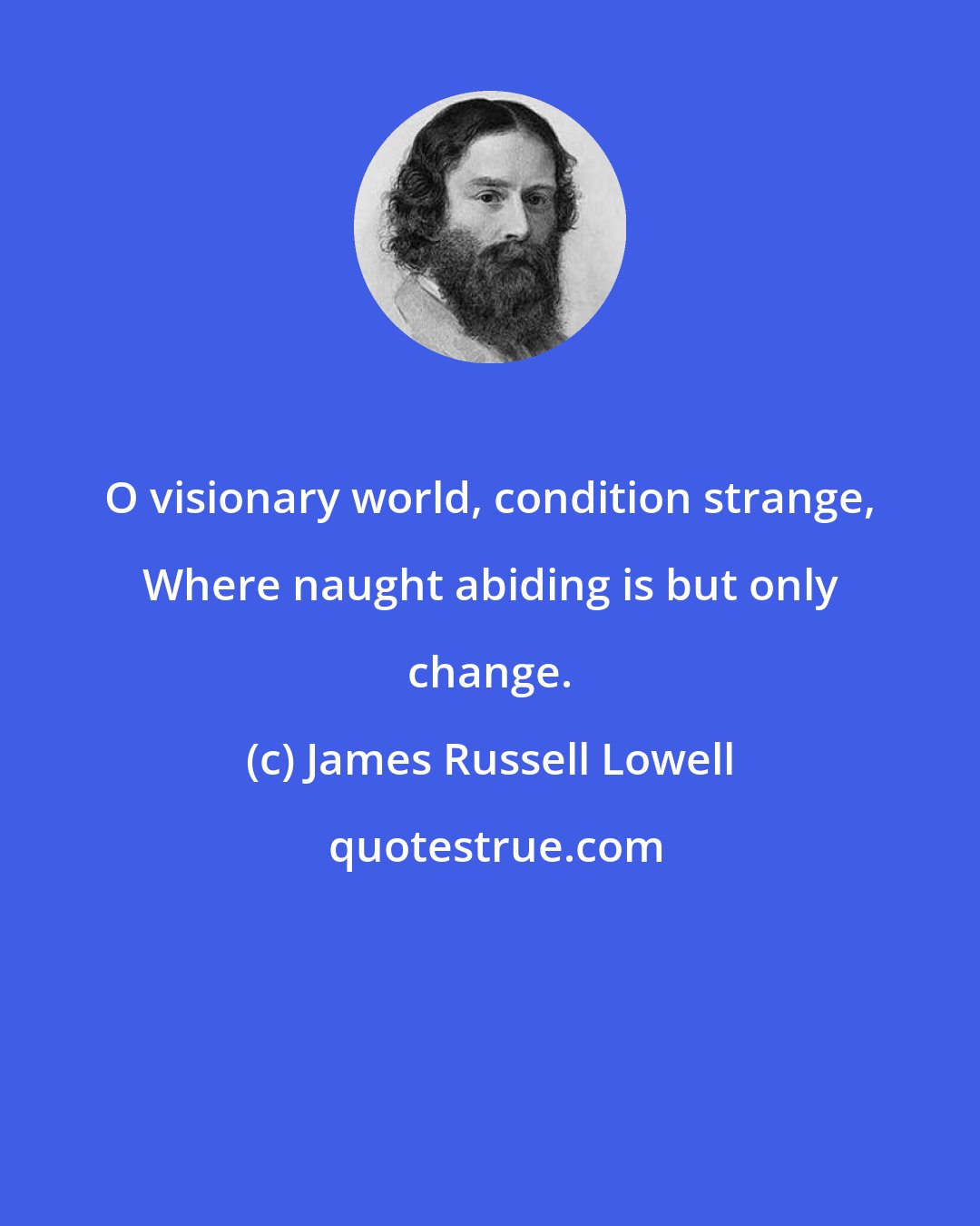 James Russell Lowell: O visionary world, condition strange, Where naught abiding is but only change.