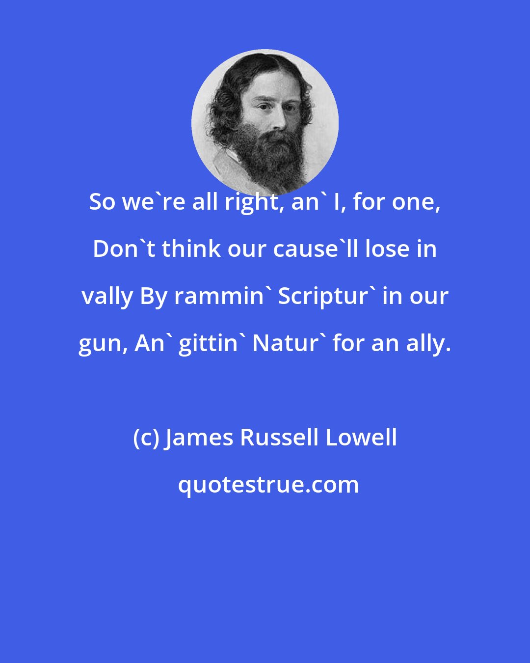 James Russell Lowell: So we're all right, an' I, for one, Don't think our cause'll lose in vally By rammin' Scriptur' in our gun, An' gittin' Natur' for an ally.